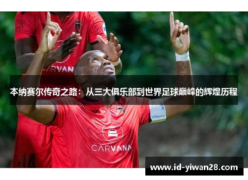 本纳赛尔传奇之路：从三大俱乐部到世界足球巅峰的辉煌历程