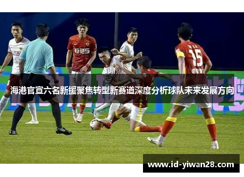 海港官宣六名新援聚焦转型新赛道深度分析球队未来发展方向