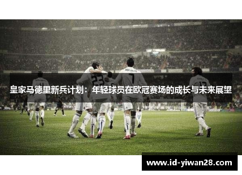 皇家马德里新兵计划：年轻球员在欧冠赛场的成长与未来展望