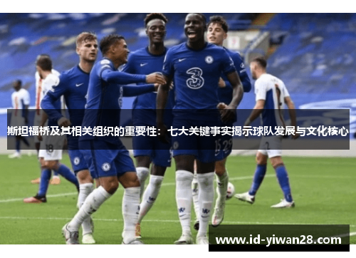 斯坦福桥及其相关组织的重要性：七大关键事实揭示球队发展与文化核心