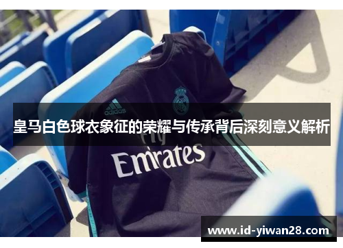 皇马白色球衣象征的荣耀与传承背后深刻意义解析