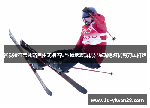 谷爱凌在崇礼站自由式滑雪U型场地表现优异展现绝对优势力压群雄