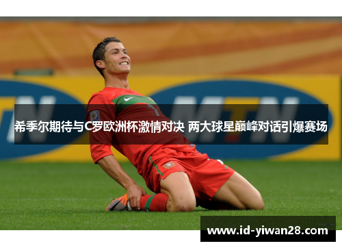 希季尔期待与C罗欧洲杯激情对决 两大球星巅峰对话引爆赛场