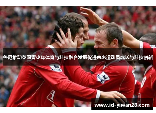 鲁尼推动英国青少年体育与科技融合发展促进未来运动员成长与科技创新